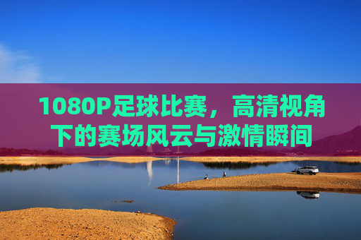 1080P足球比赛,高清视角下的赛场风云与激情瞬间