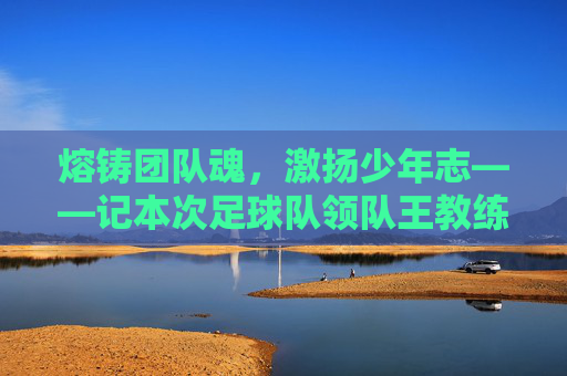 熔铸团队魂,激扬少年志——记本次足球队领队王教练的执教风采,熔铸团队魂,激扬少年志——记本次足球队领队王教练的执教风采
