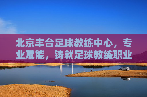 北京丰台足球教练中心，专业赋能，铸就足球教练职业发展新高度，北京丰台足球教练中心，专业赋能，铸就足球教练职业发展新高度