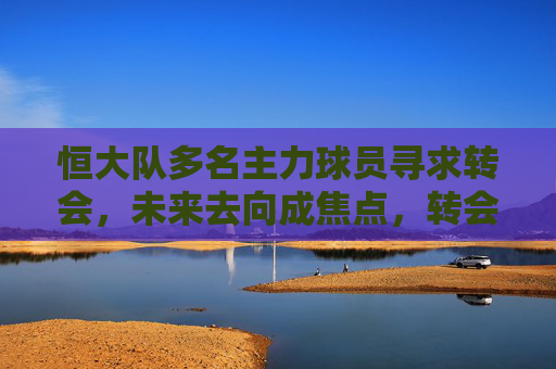恒大队多名主力球员寻求转会,未来去向成焦点,转会市场或迎新变局,恒大队多名主力球员寻求转会,未来去向成焦点,转会市场或迎新变局
