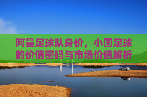 阿曼足球队身价,小国足球的价值密码与市场价值解析,阿曼足球队身价,小国足球的价值密码与市场价值解析