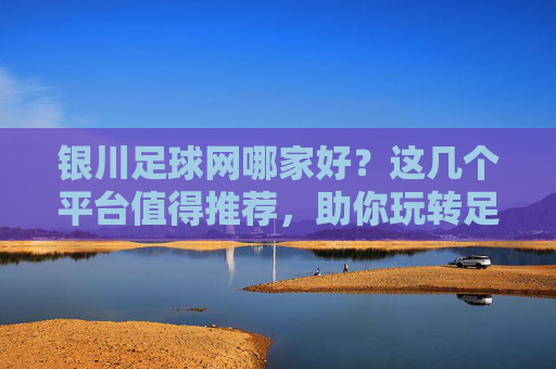 银川足球网哪家好?这几个平台值得推荐,助你玩转足球资讯与赛事,银川足球网哪家好?这几个平台值得推荐,助你玩转足球资讯与赛事