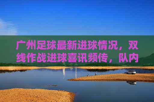 广州足球最新进球情况,双线作战进球喜讯频传,队内核心与年轻球员贡献关键入球,为争冠注入强劲动力,广州队双线作战进球喜讯频传,核心与年轻球员贡献关键入球,为争冠注入强劲动力