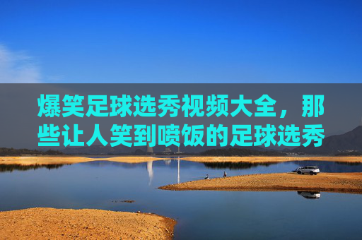 爆笑足球选秀视频大全,那些让人笑到喷饭的足球选秀奇葩瞬间,爆笑足球选秀视频大全,那些让人笑到喷饭的奇葩瞬间
