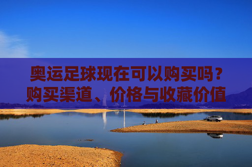 奥运足球现在可以购买吗?购买渠道、价格与收藏价值的全面解析,奥运足球现在能买吗?购买渠道、价格及收藏价值全解析