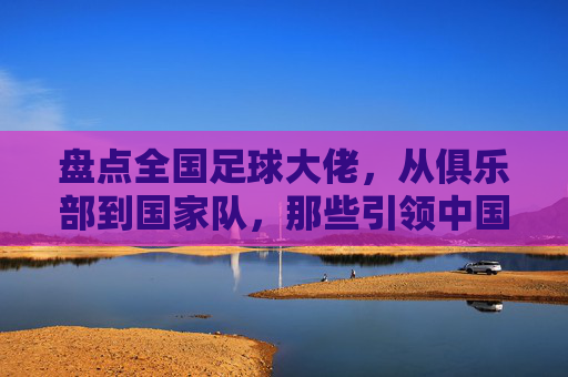 盘点全国足球大佬，从俱乐部到国家队，那些引领中国足球的领军人物，中国足球领军人物盘点，俱乐部与国家队的传奇领袖