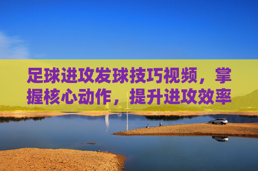足球进攻发球技巧视频,掌握核心动作,提升进攻效率的实战指南