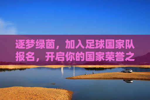 逐梦绿茵,加入足球国家队报名,开启你的国家荣誉之旅
