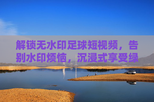 解锁无水印足球短视频,告别水印烦恼,沉浸式享受绿茵盛宴,解锁无水印足球短视频,告别水印烦恼,沉浸式享受绿茵盛宴