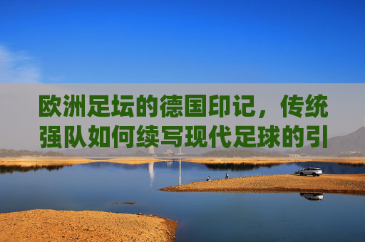 欧洲足坛的德国印记，传统强队如何续写现代足球的引领者，欧洲足坛的德国印记，传统强队如何续写现代足球的引领者