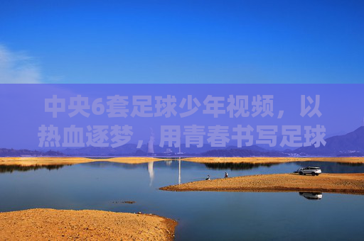 中央6套足球少年视频,以热血逐梦,用青春书写足球的激情与担当
