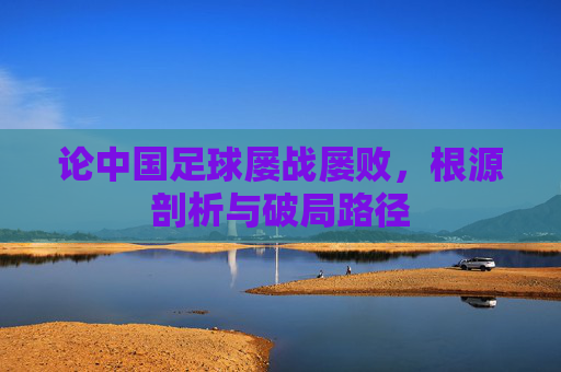 论中国足球屡战屡败，根源剖析与破局路径