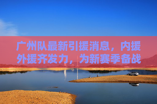 广州队最新引援消息,内援外援齐发力,为新赛季备战注入强劲动力