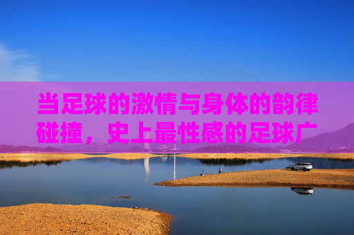 当足球的激情与身体的韵律碰撞,史上最性感的足球广告视频,为何能引爆全网?