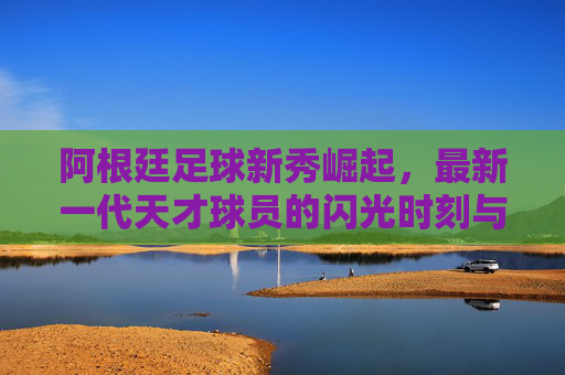 阿根廷足球新秀崛起，最新一代天才球员的闪光时刻与未来潜力