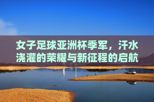 女子足球亚洲杯季军,汗水浇灌的荣耀与新征程的启航