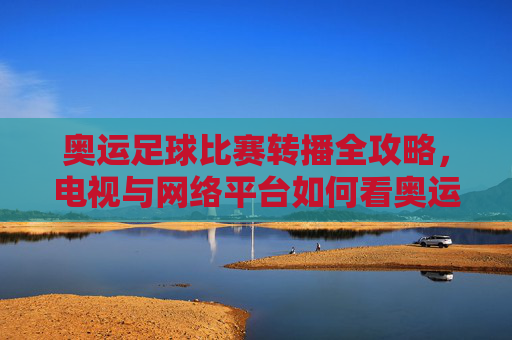 奥运足球比赛转播全攻略,电视与网络平台如何看奥运足球赛事?