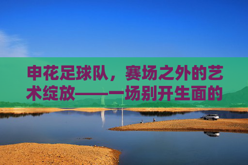 申花足球队,赛场之外的艺术绽放——一场别开生面的表演节目