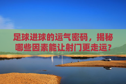 足球进球的运气密码,揭秘哪些因素能让射门更走运?