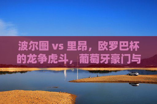 波尔图 vs 里昂,欧罗巴杯的龙争虎斗,葡萄牙豪门与法甲劲旅的激烈博弈