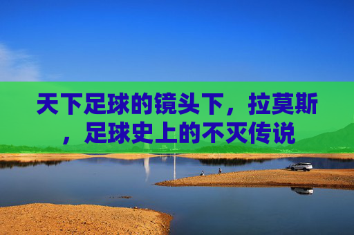 天下足球的镜头下，拉莫斯，足球史上的不灭传说