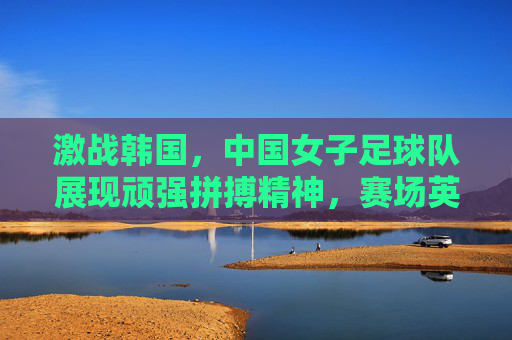 激战韩国，中国女子足球队展现顽强拼搏精神，赛场英姿令人瞩目