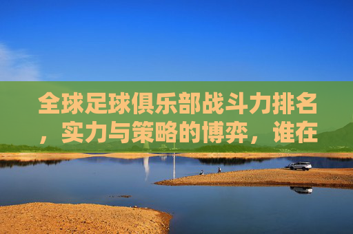 全球足球俱乐部战斗力排名，实力与策略的博弈，谁在赛场中占据绝对优势？