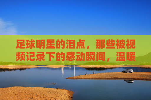 足球明星的泪点,那些被视频记录下的感动瞬间,温暖赛场与观众心房