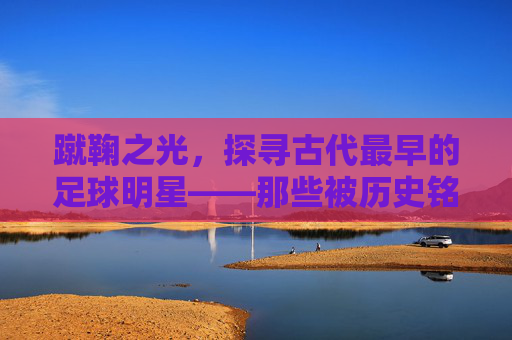 蹴鞠之光,探寻古代最早的足球明星——那些被历史铭记的球王身影