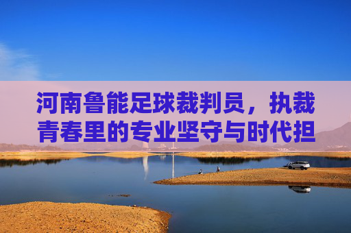 河南鲁能足球裁判员，执裁青春里的专业坚守与时代担当