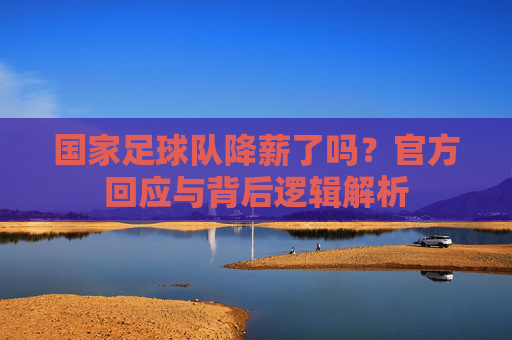 国家足球队降薪了吗?官方回应与背后逻辑解析