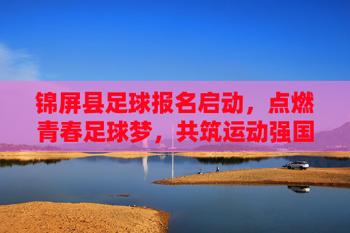 锦屏县足球报名启动,点燃青春足球梦,共筑运动强国未来