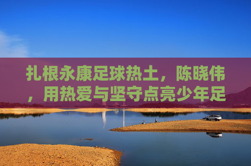 扎根永康足球热土,陈晓伟,用热爱与坚守点亮少年足球梦想
