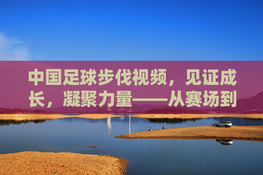中国足球步伐视频，见证成长，凝聚力量——从赛场到视频的逐梦之路
