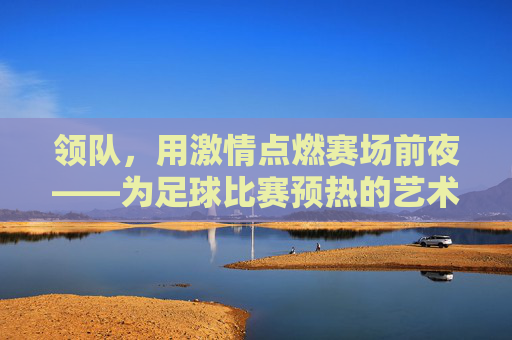 领队,用激情点燃赛场前夜——为足球比赛预热的艺术