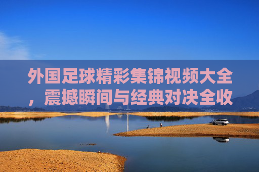 外国足球精彩集锦视频大全,震撼瞬间与经典对决全收录
