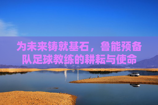 为未来铸就基石，鲁能预备队足球教练的耕耘与使命