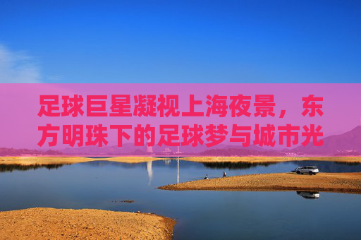 足球巨星凝视上海夜景,东方明珠下的足球梦与城市光