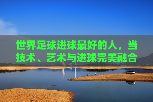 世界足球进球最好的人，当技术、艺术与进球完美融合，谁才是足球史上的进球大师？