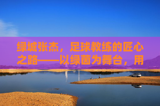 绿城张杰,足球教练的匠心之路——以绿茵为舞台,用热爱育新人