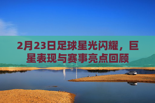2月23日足球星光闪耀,巨星表现与赛事亮点回顾