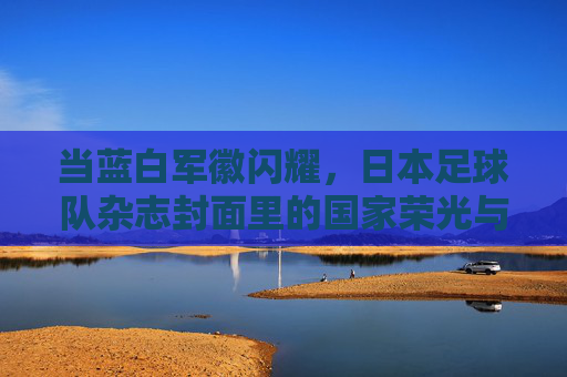 当蓝白军徽闪耀,日本足球队杂志封面里的国家荣光与团队故事