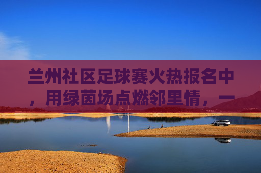 兰州社区足球赛火热报名中，用绿茵场点燃邻里情，一起为热爱加码！兰州社区足球赛火热报名中，用绿茵场点燃邻里情，一起为热爱加码！