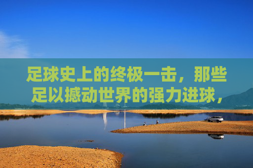 足球史上的终极一击,那些足以撼动世界的强力进球,足球史上的终极一击,那些足以撼动世界的强力进球