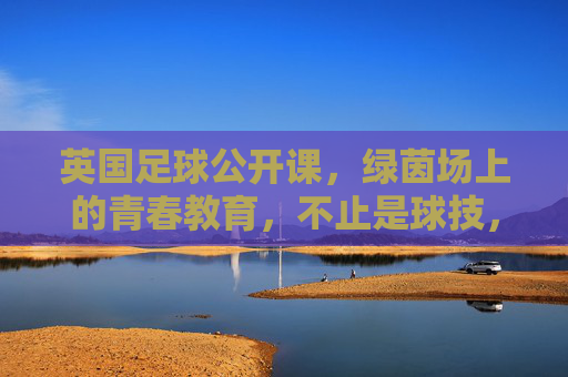 英国足球公开课,绿茵场上的青春教育,不止是球技,更是成长的必修课,英国足球公开课,绿茵场上的青春教育,不止是球技,更是成长的必修课