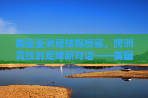 美国亚洲足球锦标赛，跨洲竞技的足球新对话——美国队与亚洲强队的交锋如何重塑区域赛事格局，美国亚洲足球锦标赛，跨洲竞技如何重塑区域赛事格局——美国队与亚洲强队的交锋新对话