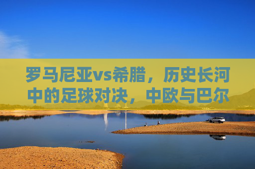 罗马尼亚vs希腊,历史长河中的足球对决,中欧与巴尔干的地缘与球场的碰撞,罗马尼亚vs希腊,历史长河中的地缘与足球碰撞