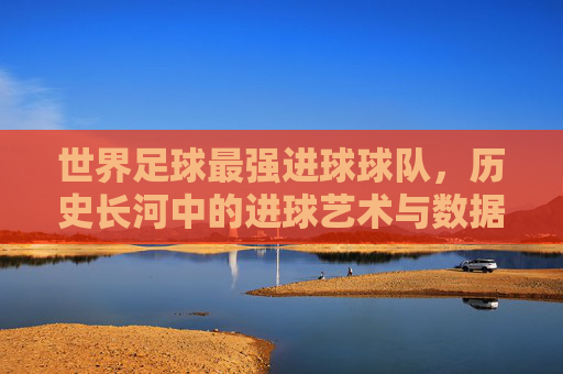 世界足球最强进球球队,历史长河中的进球艺术与数据传奇,世界足球最强进球球队,历史长河中的进球艺术与数据传奇