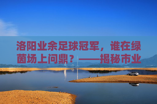 洛阳业余足球冠军,谁在绿茵场上问鼎?——揭秘市业余足球联赛桂冠归属,洛阳业余足球冠军,谁在绿茵场上问鼎?——揭秘市业余足球联赛桂冠归属