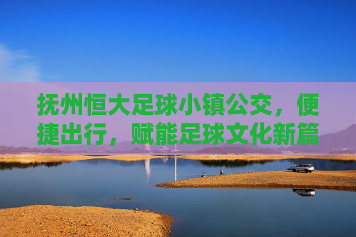 抚州恒大足球小镇公交，便捷出行，赋能足球文化新篇章，抚州恒大足球小镇公交，便捷出行，赋能足球文化新篇章